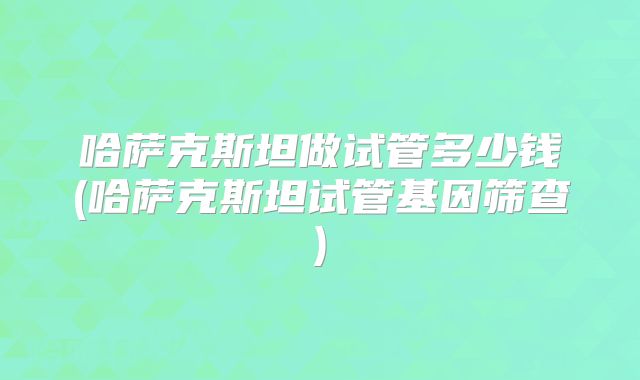 哈萨克斯坦做试管多少钱(哈萨克斯坦试管基因筛查)