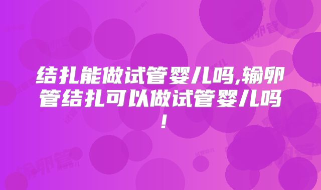 结扎能做试管婴儿吗,输卵管结扎可以做试管婴儿吗!