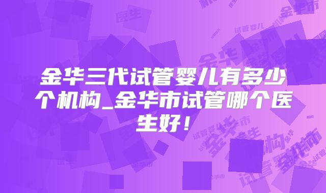 金华三代试管婴儿有多少个机构_金华市试管哪个医生好！