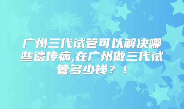 广州三代试管可以解决哪些遗传病,在广州做三代试管多少钱？！