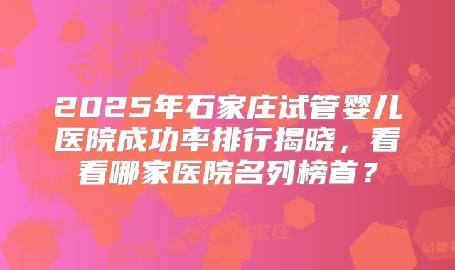 2025年石家庄试管婴儿医院成功率排行揭晓,看看哪家医院名列榜首?