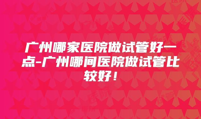 广州哪家医院做试管好一点-广州哪间医院做试管比较好!