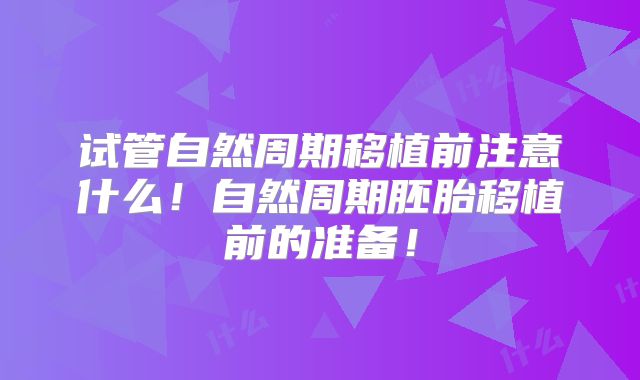 试管自然周期移植前注意什么！自然周期胚胎移植前的准备！