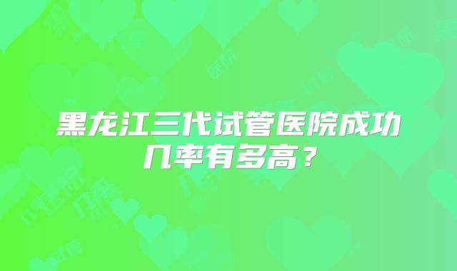 黑龙江三代试管医院成功几率有多高?
