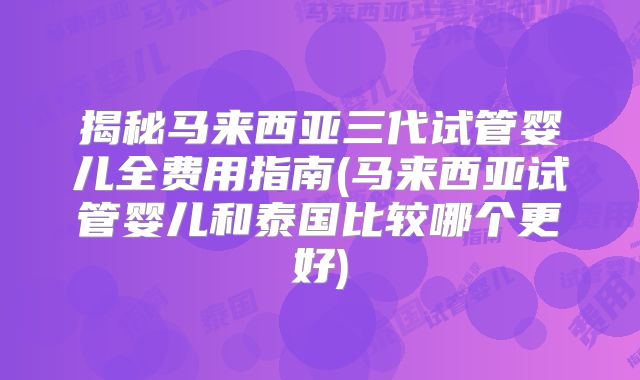 揭秘马来西亚三代试管婴儿全费用指南(马来西亚试管婴儿和泰国比较哪个更好)