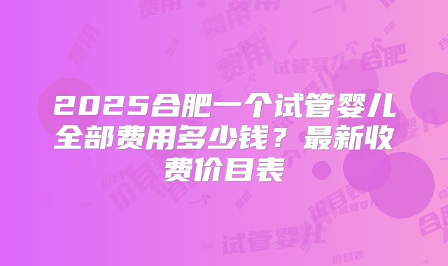 2025合肥一个试管婴儿全部费用多少钱？最新收费价目表