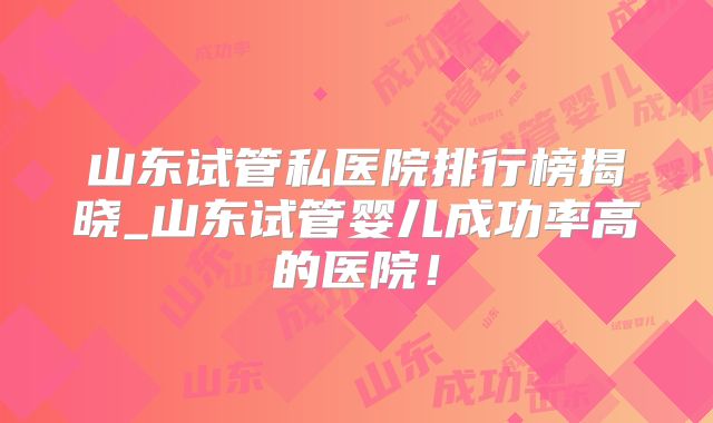 山东试管私医院排行榜揭晓_山东试管婴儿成功率高的医院！