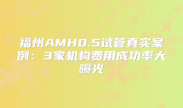 福州AMH0.5试管真实案例：3家机构费用成功率大曝光