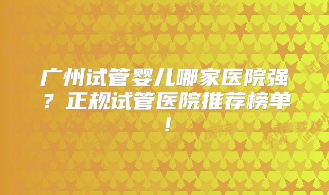 广州试管婴儿哪家医院强?正规试管医院推荐榜单!