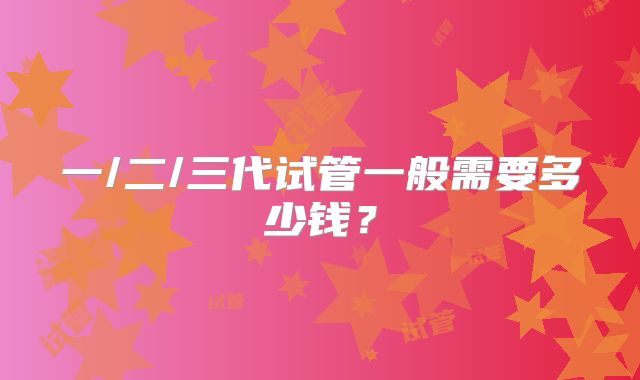 一/二/三代试管一般需要多少钱?