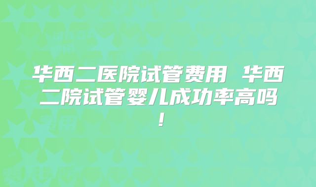 华西二医院试管费用 华西二院试管婴儿成功率高吗！