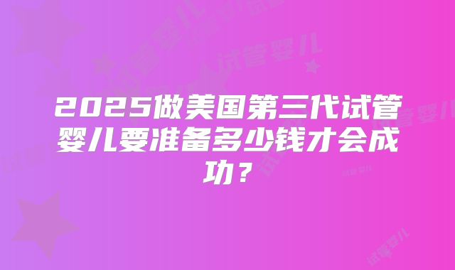 2025做美国第三代试管婴儿要准备多少钱才会成功？