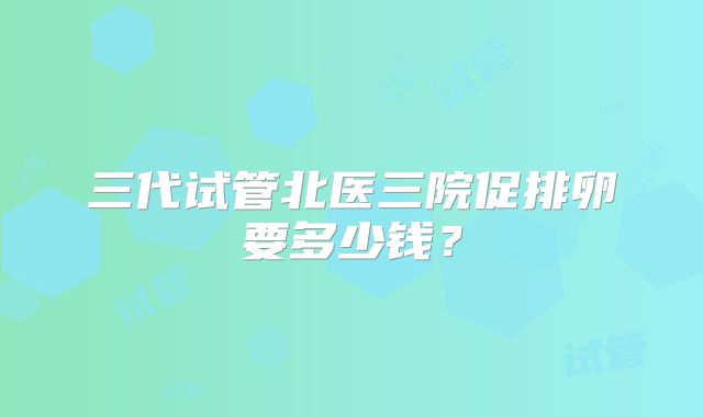 三代试管北医三院促排卵要多少钱？