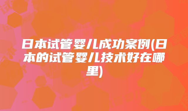 日本试管婴儿成功案例(日本的试管婴儿技术好在哪里)