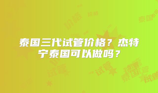 泰国三代试管价格？杰特宁泰国可以做吗？