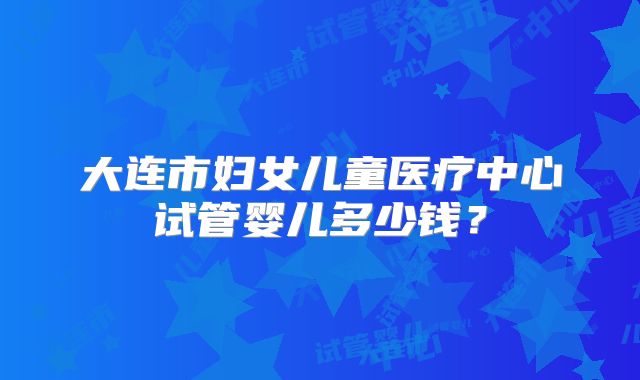 大连市妇女儿童医疗中心试管婴儿多少钱?