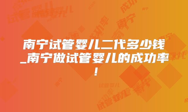 南宁试管婴儿二代多少钱_南宁做试管婴儿的成功率！