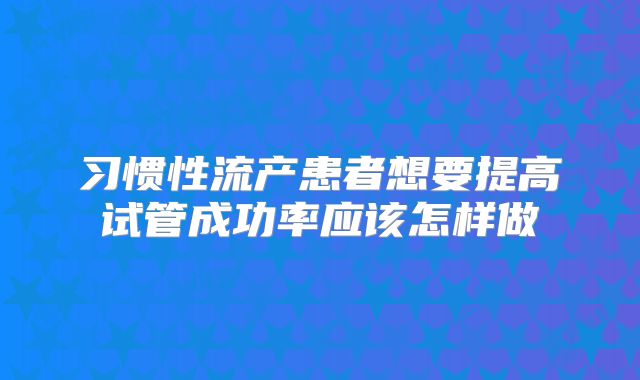 习惯性流产患者想要提高试管成功率应该怎样做