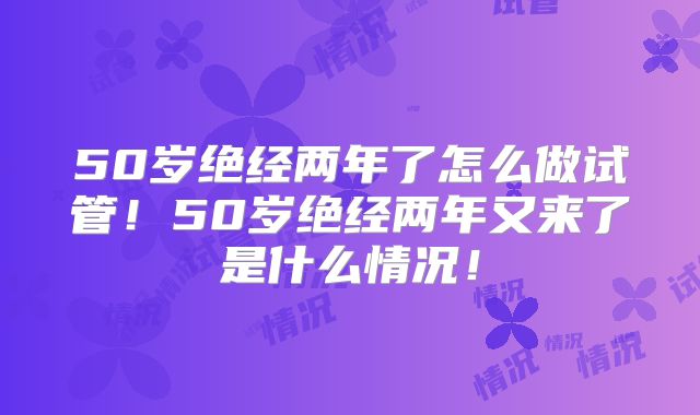 50岁绝经两年了怎么做试管！50岁绝经两年又来了是什么情况！
