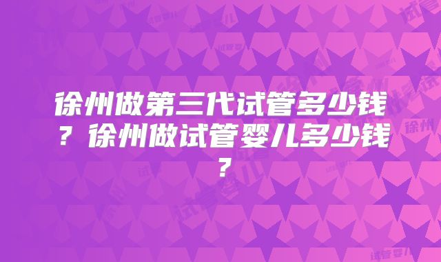 徐州做第三代试管多少钱？徐州做试管婴儿多少钱？