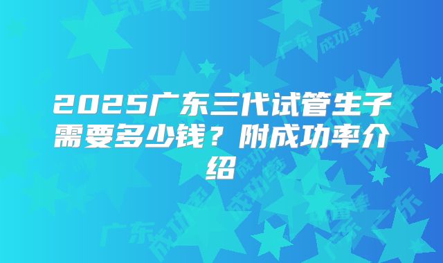 2025广东三代试管生子需要多少钱？附成功率介绍
