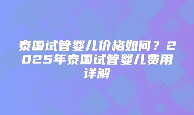 泰国试管婴儿价格如何？2025年泰国试管婴儿费用详解