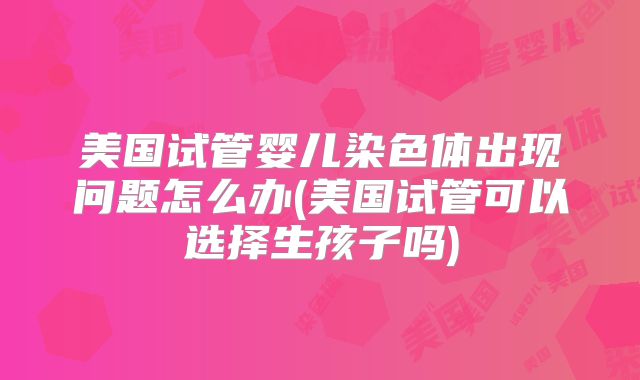 美国试管婴儿染色体出现问题怎么办(美国试管可以选择生孩子吗)