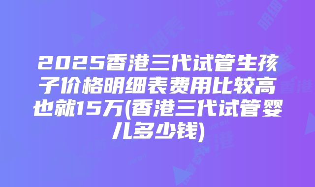 2025香港三代试管生孩子价格明细表费用比较高也就15万(香港三代试管婴儿多少钱)