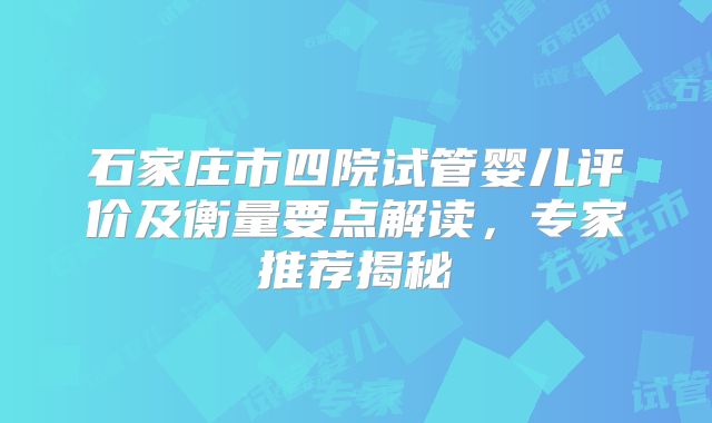 石家庄市四院试管婴儿评价及衡量要点解读，专家推荐揭秘