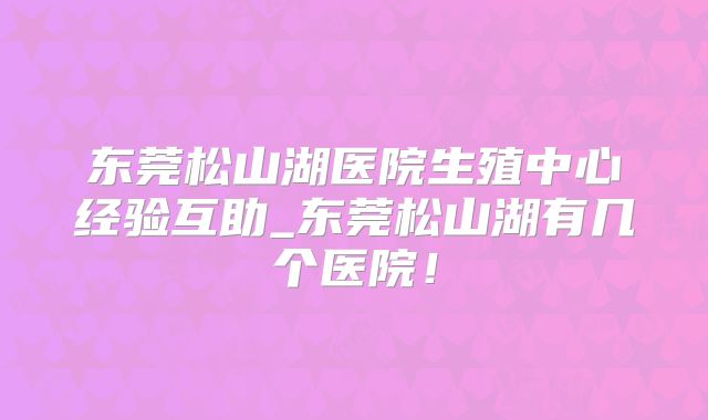 东莞松山湖医院生殖中心经验互助_东莞松山湖有几个医院！