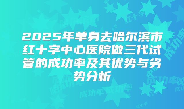 2025年单身去哈尔滨市红十字中心医院做三代试管的成功率及其优势与劣势分析