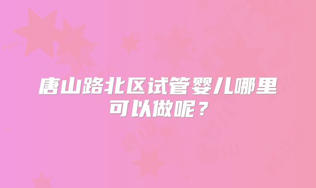 唐山路北区试管婴儿哪里可以做呢?