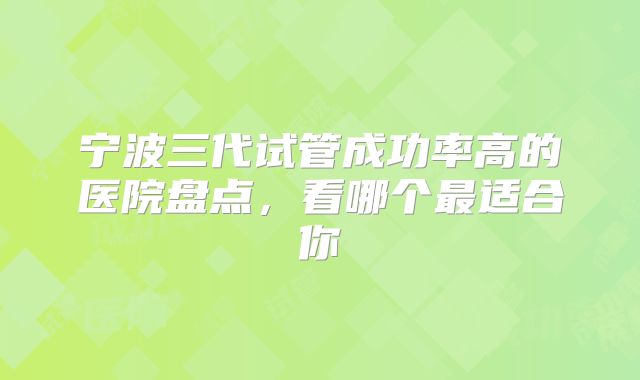 宁波三代试管成功率高的医院盘点，看哪个最适合你