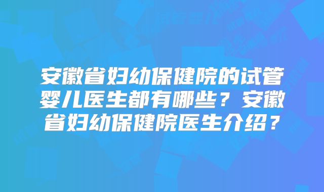 安徽省妇幼保健院的试管婴儿医生都有哪些？安徽省妇幼保健院医生介绍？