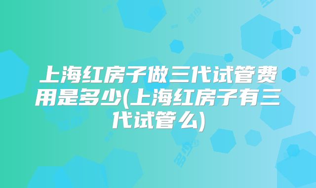 上海红房子做三代试管费用是多少(上海红房子有三代试管么)