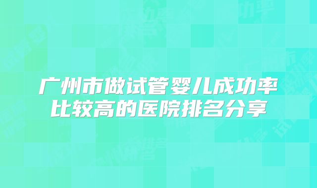 广州市做试管婴儿成功率比较高的医院排名分享