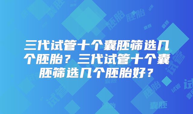 三代试管十个囊胚筛选几个胚胎？三代试管十个囊胚筛选几个胚胎好？