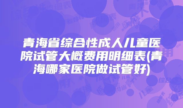 青海省综合性成人儿童医院试管大概费用明细表(青海哪家医院做试管好)