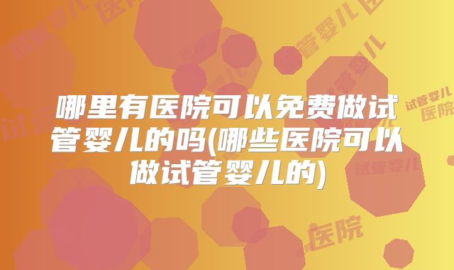 哪里有医院可以免费做试管婴儿的吗(哪些医院可以做试管婴儿的)