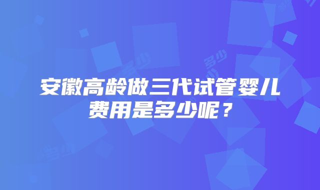 安徽高龄做三代试管婴儿费用是多少呢？