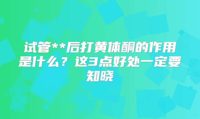 试管**后打黄体酮的作用是什么？这3点好处一定要知晓