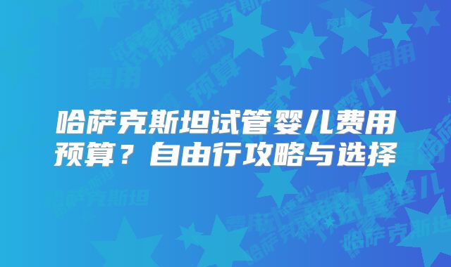 哈萨克斯坦试管婴儿费用预算？自由行攻略与选择