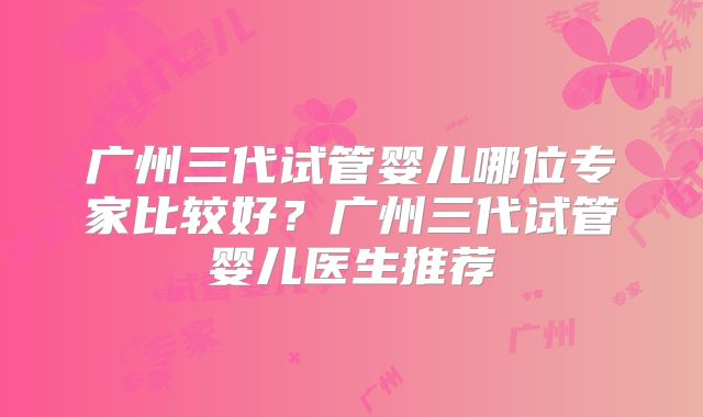 广州三代试管婴儿哪位专家比较好?广州三代试管婴儿医生推荐