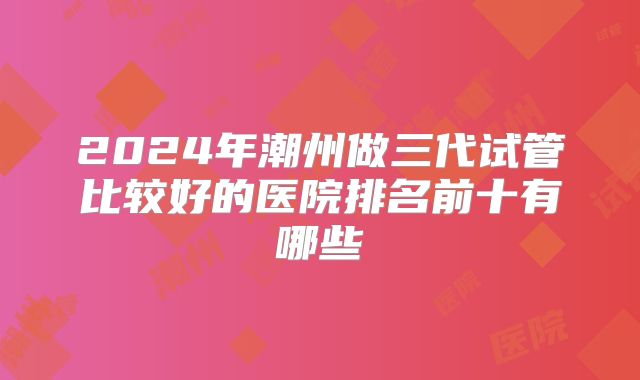 2024年潮州做三代试管比较好的医院排名前十有哪些