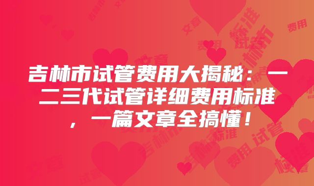 吉林市试管费用大揭秘:一二三代试管详细费用标准,一篇文章全搞懂!