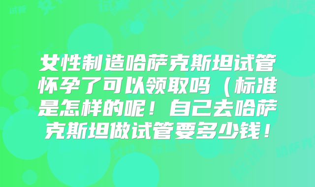女性制造哈萨克斯坦试管怀孕了可以领取吗（标准是怎样的呢！自己去哈萨克斯坦做试管要多少钱！