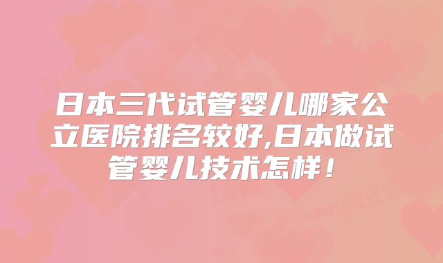 日本三代试管婴儿哪家公立医院排名较好,日本做试管婴儿技术怎样！