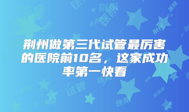 荆州做第三代试管最厉害的医院前10名，这家成功率第一快看