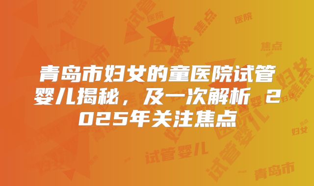 青岛市妇女的童医院试管婴儿揭秘，及一次解析 2025年关注焦点