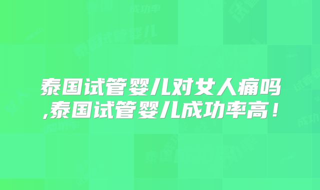 泰国试管婴儿对女人痛吗,泰国试管婴儿成功率高！